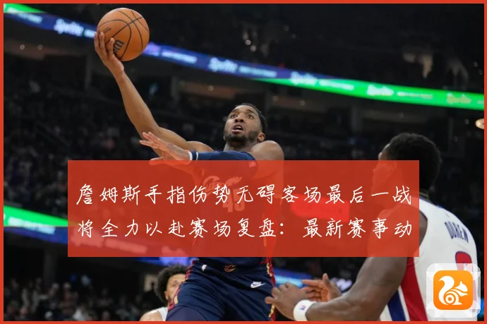 詹姆斯手指伤势无碍客场最后一战将全力以赴赛场复盘：最新赛事动态与深度分析
