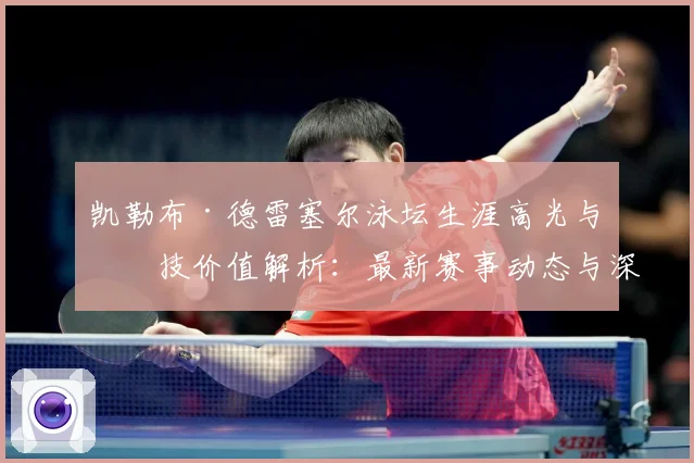 凯勒布·德雷塞尔泳坛生涯高光与竞技价值解析：最新赛事动态与深度分析