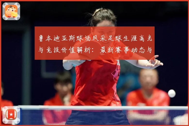 鲁本迪亚斯球场风采足球生涯高光与竞技价值解析：最新赛事动态与深度分析