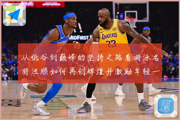 从低谷到巅峰的坚持之路看游泳名将汪顺如何再创辉煌并激励年轻一成长观察：最新赛事动态与深度分析