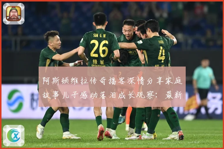 阿斯顿维拉传奇播客深情分享家庭故事儿子感动落泪成长观察：最新赛事动态与深度分析