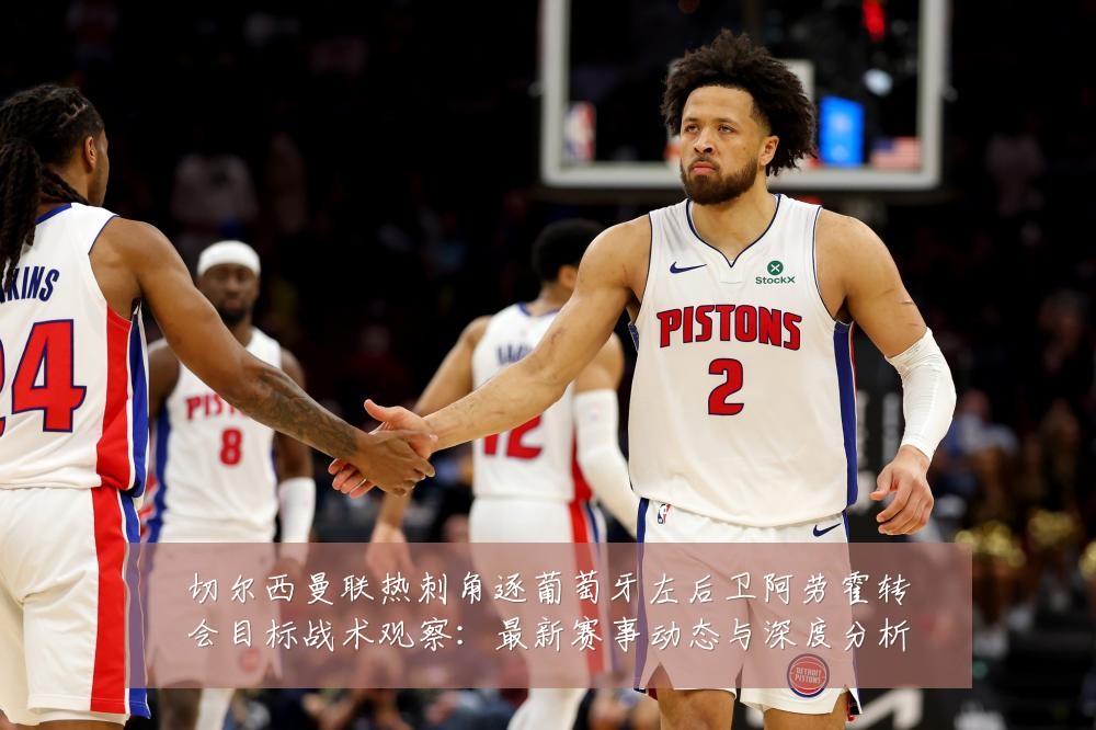 切尔西曼联热刺角逐葡萄牙左后卫阿劳霍转会目标战术观察：最新赛事动态与深度分析