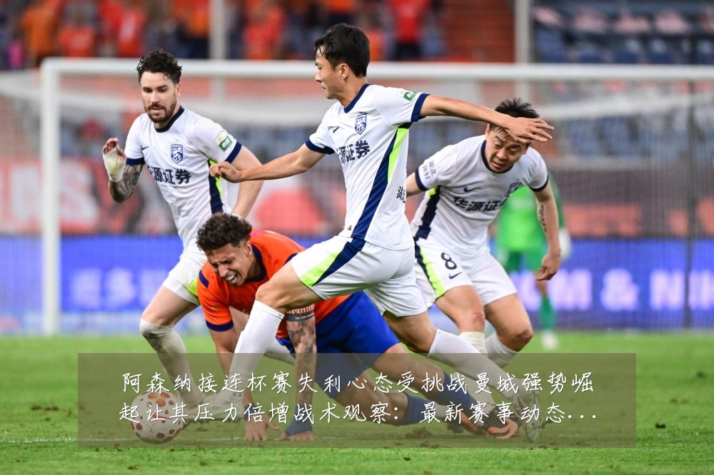 阿森纳接连杯赛失利心态受挑战曼城强势崛起让其压力倍增战术观察：最新赛事动态与深度分析