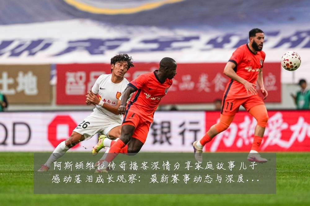 阿斯顿维拉传奇播客深情分享家庭故事儿子感动落泪成长观察:最新赛事动态与深度分析