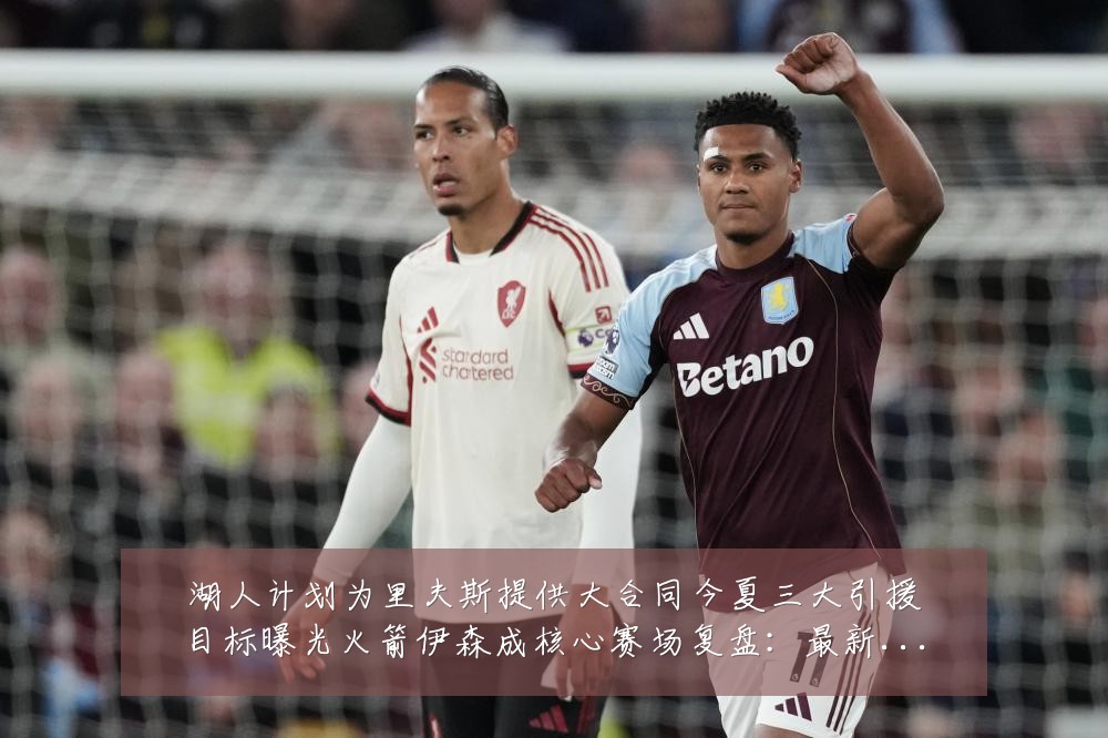 湖人计划为里夫斯提供大合同今夏三大引援目标曝光火箭伊森成核心赛场复盘:最新赛事动态与深度分析