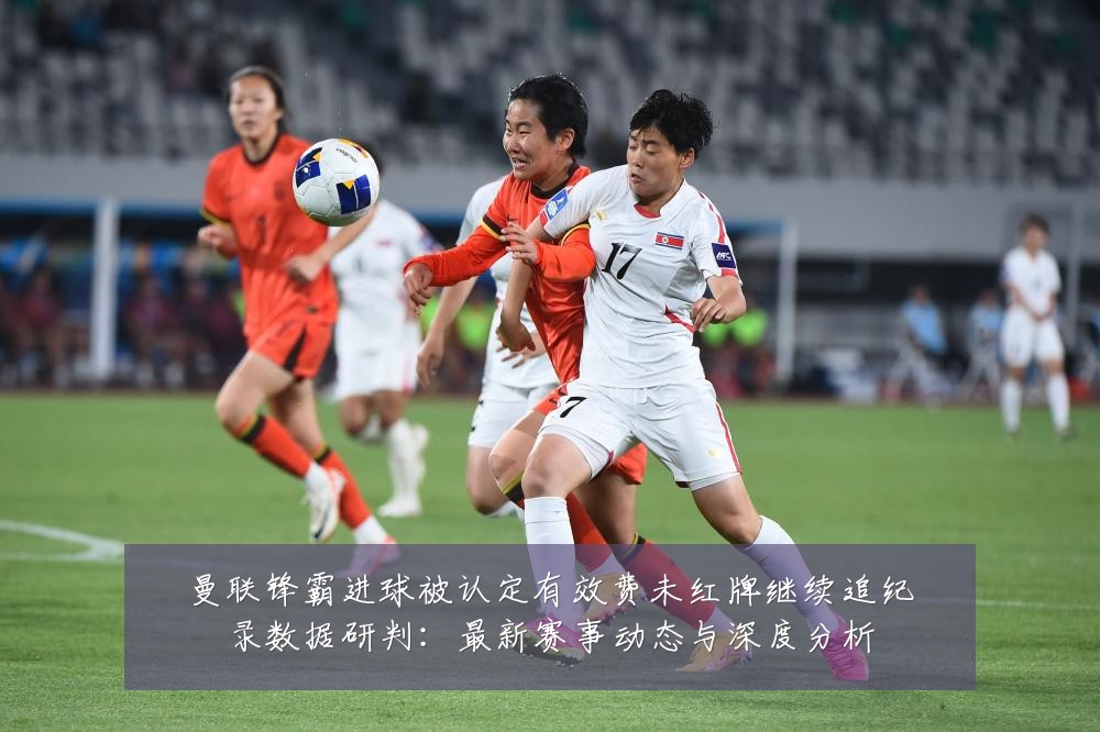 曼联锋霸进球被认定有效费未红牌继续追纪录数据研判:最新赛事动态与深度分析